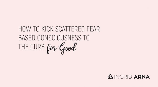 How to kick scattered fear based consciousness to the curb for good