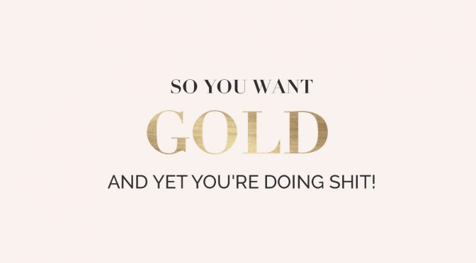 So you want gold and yet you’re doing shit!